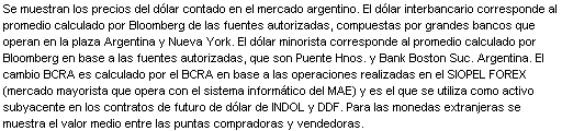 Text Box: Se muestran los precios del d lar contado en el mercado argentino. El d lar interbancario corresponde al promedio calculado por Bloomberg de las fuentes autorizadas, compuestas por grandes bancos que operan en la plaza Argentina y Nueva York. El d lar minorista corresponde al promedio calculado por Bloomberg en base a las fuentes autorizadas, que son Puente Hnos. y Bank Boston Suc. Argentina. El cambio BCRA es calculado por el BCRA en base a las operaciones realizadas en el SIOPEL FOREX (mercado mayorista que opera con el sistema inform tico del MAE) y es el que se utiliza como activo subyacente en los contratos de futuro de d lar de INDOL y DDF. Para las monedas extranjeras se muestra el valor medio entre las puntas compradoras y vendedoras.