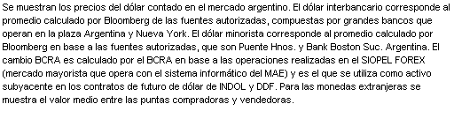 Cuadro de texto: Se muestran los precios del dlar contado en el mercado argentino. El dlar interbancario corresponde al promedio calculado por Bloomberg de las fuentes autorizadas, compuestas por grandes bancos que operan en la plaza Argentina y Nueva York. El dlar minorista corresponde al promedio calculado por Bloomberg en base a las fuentes autorizadas, que son Puente Hnos. y Bank Boston Suc. Argentina. El cambio BCRA es calculado por el BCRA en base a las operaciones realizadas en el SIOPEL FOREX (mercado mayorista que opera con el sistema informtico del MAE) y es el que se utiliza como activo subyacente en los contratos de futuro de dlar de INDOL y DDF. Para las monedas extranjeras se muestra el valor medio entre las puntas compradoras y vendedoras.