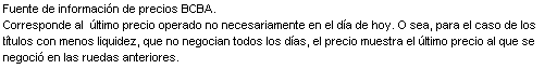 Text Box: Fuente de informaci n de precios BCBA.
Corresponde al   ltimo precio operado no necesariamente en el d a de hoy. O sea, para el caso de los t tulos con menos liquidez, que no negocian todos los d as, el precio muestra el  ltimo precio al que se negoci  en las ruedas anteriores.
