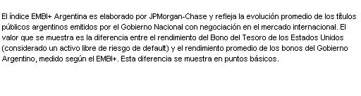 Text Box: El  ndice EMBI+ Argentina es elaborado por JPMorgan-Chase y refleja la evoluci n promedio de los t tulos p blicos argentinos emitidos por el Gobierno Nacional con negociaci n en el mercado internacional. El valor que se muestra es la diferencia entre el rendimiento del Bono del Tesoro de los Estados Unidos (considerado un activo libre de riesgo de default) y el rendimiento promedio de los bonos del Gobierno Argentino, medido seg n el EMBI+. Esta diferencia se muestra en puntos b sicos. 